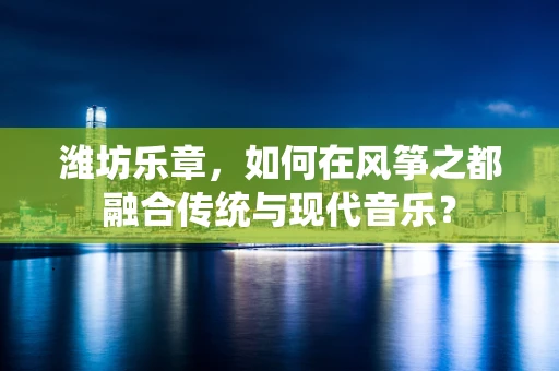 潍坊乐章，如何在风筝之都融合传统与现代音乐？