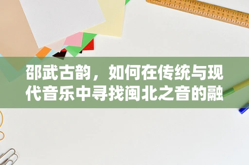 邵武古韵，如何在传统与现代音乐中寻找闽北之音的融合之道？