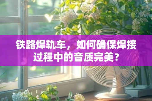 铁路焊轨车，如何确保焊接过程中的音质完美？