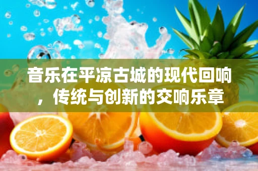 音乐在平凉古城的现代回响，传统与创新的交响乐章