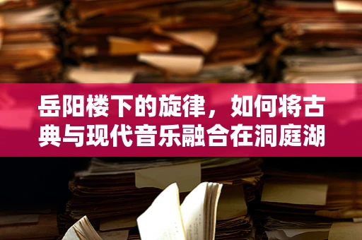 岳阳楼下的旋律，如何将古典与现代音乐融合在洞庭湖畔的演出中？