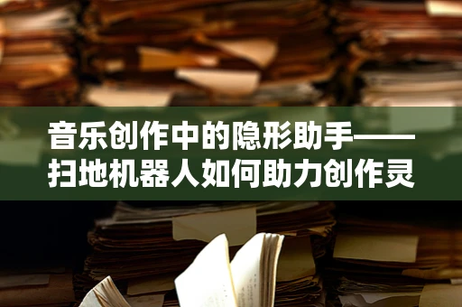 音乐创作中的隐形助手——扫地机器人如何助力创作灵感？