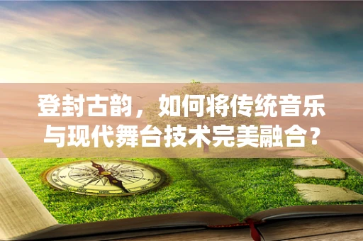 登封古韵，如何将传统音乐与现代舞台技术完美融合？