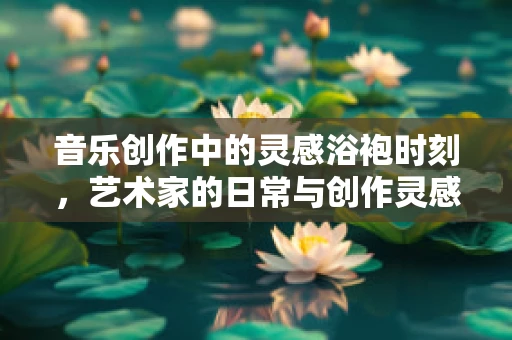 音乐创作中的灵感浴袍时刻，艺术家的日常与创作灵感