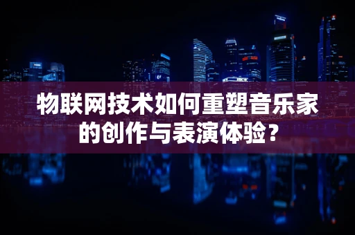 物联网技术如何重塑音乐家的创作与表演体验？