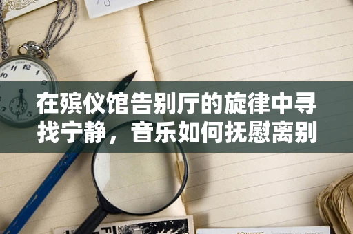 在殡仪馆告别厅的旋律中寻找宁静，音乐如何抚慰离别之痛？