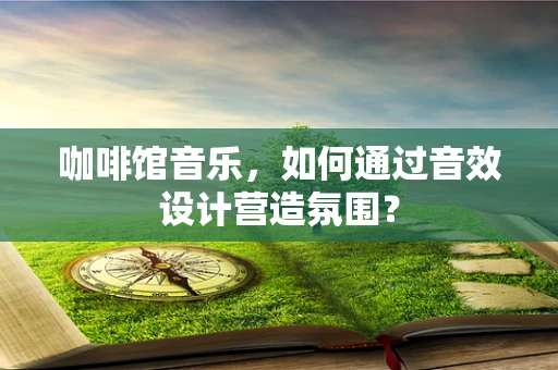 咖啡馆音乐，如何通过音效设计营造氛围？