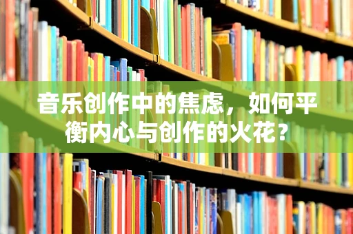 音乐创作中的焦虑，如何平衡内心与创作的火花？