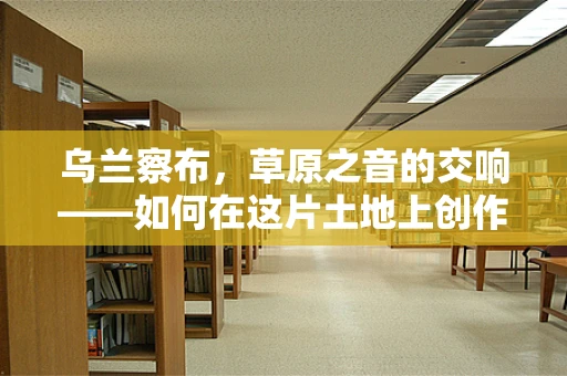 乌兰察布，草原之音的交响——如何在这片土地上创作出独特的音乐作品？