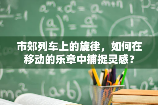 市郊列车上的旋律，如何在移动的乐章中捕捉灵感？