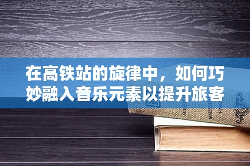 在高铁站的旋律中，如何巧妙融入音乐元素以提升旅客体验？