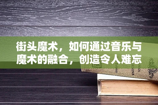 街头魔术，如何通过音乐与魔术的融合，创造令人难忘的现场体验？