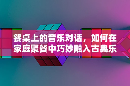 餐桌上的音乐对话，如何在家庭聚餐中巧妙融入古典乐？