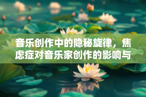 音乐创作中的隐秘旋律，焦虑症对音乐家创作的影响与应对策略