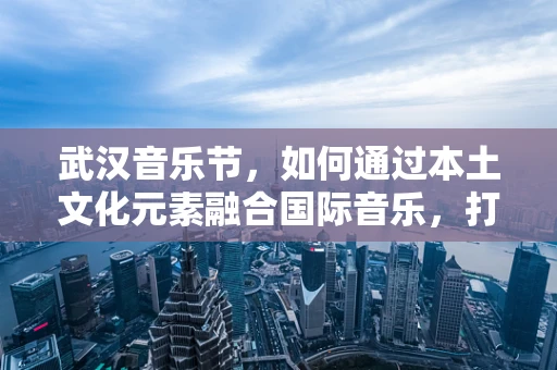 武汉音乐节，如何通过本土文化元素融合国际音乐，打造独特音乐盛宴？