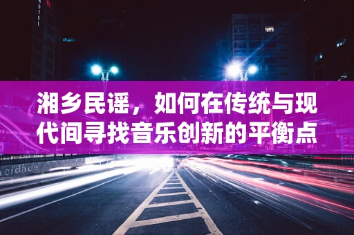 湘乡民谣，如何在传统与现代间寻找音乐创新的平衡点？