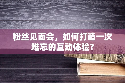 粉丝见面会，如何打造一次难忘的互动体验？