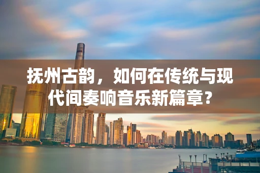 抚州古韵，如何在传统与现代间奏响音乐新篇章？