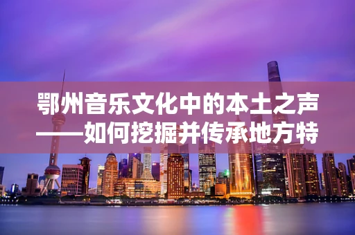 鄂州音乐文化中的本土之声——如何挖掘并传承地方特色音乐？