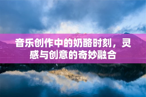 音乐创作中的奶酪时刻，灵感与创意的奇妙融合