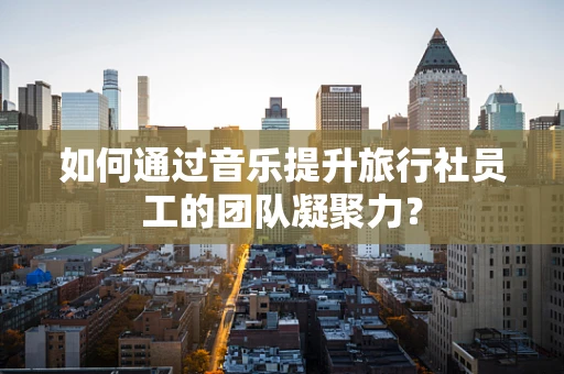 如何通过音乐提升旅行社员工的团队凝聚力？