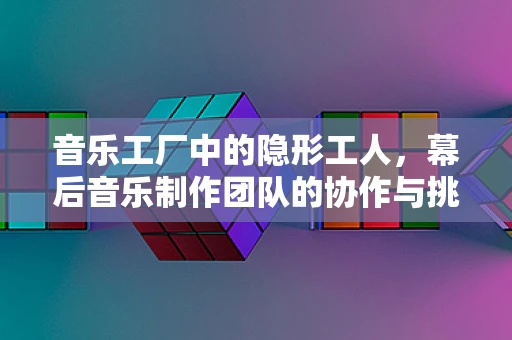 音乐工厂中的隐形工人，幕后音乐制作团队的协作与挑战