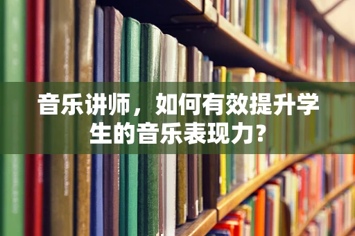 音乐讲师，如何有效提升学生的音乐表现力？