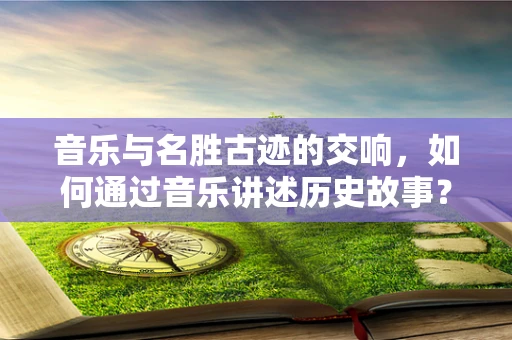 音乐与名胜古迹的交响，如何通过音乐讲述历史故事？