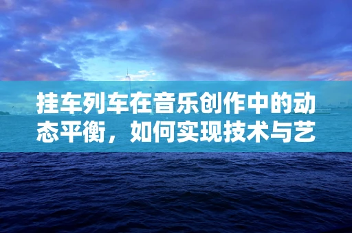 挂车列车在音乐创作中的动态平衡，如何实现技术与艺术的完美融合？