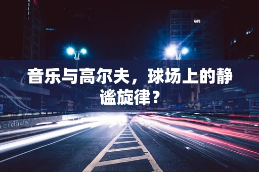 音乐与高尔夫，球场上的静谧旋律？