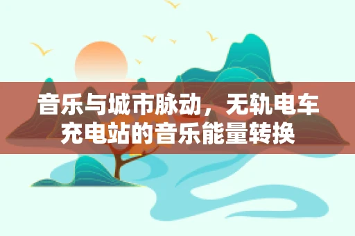 音乐与城市脉动，无轨电车充电站的音乐能量转换