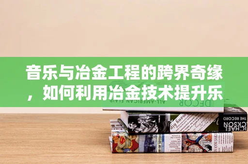 音乐与冶金工程的跨界奇缘，如何利用冶金技术提升乐器材质的声学性能？