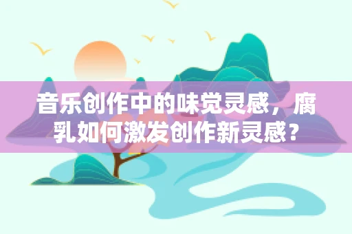 音乐创作中的味觉灵感，腐乳如何激发创作新灵感？