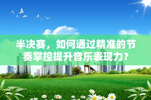 半决赛，如何通过精准的节奏掌控提升音乐表现力？