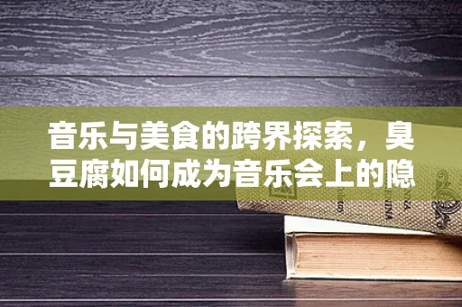 音乐与美食的跨界探索，臭豆腐如何成为音乐会上的隐秘旋律？