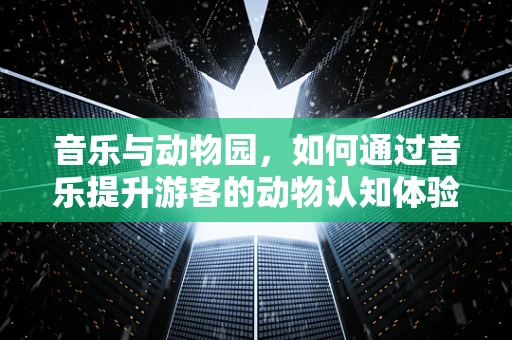 音乐与动物园，如何通过音乐提升游客的动物认知体验？