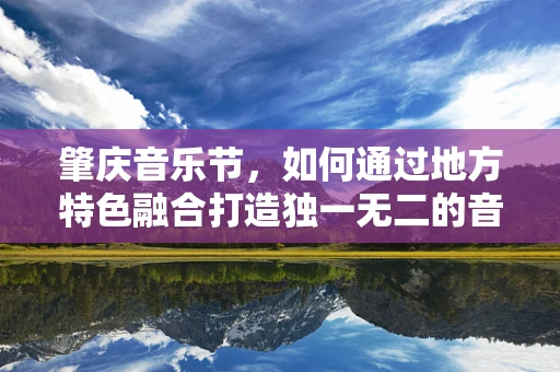 肇庆音乐节，如何通过地方特色融合打造独一无二的音乐盛宴？