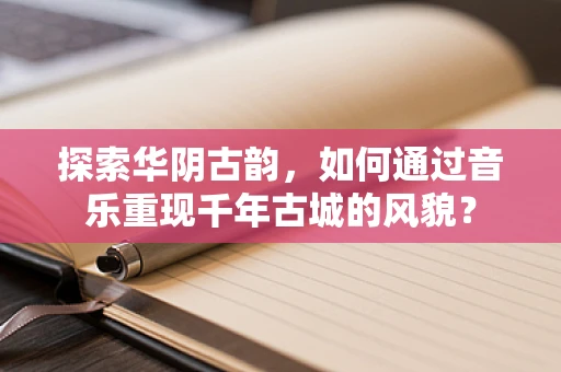 探索华阴古韵，如何通过音乐重现千年古城的风貌？