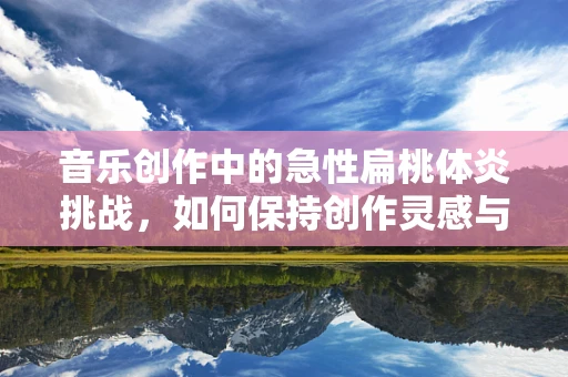 音乐创作中的急性扁桃体炎挑战，如何保持创作灵感与健康平衡？