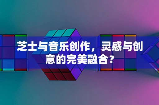 芝士与音乐创作，灵感与创意的完美融合？