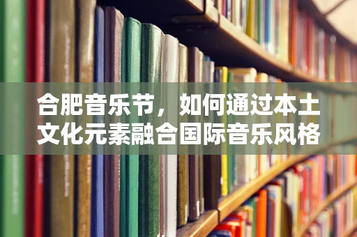 合肥音乐节，如何通过本土文化元素融合国际音乐风格？