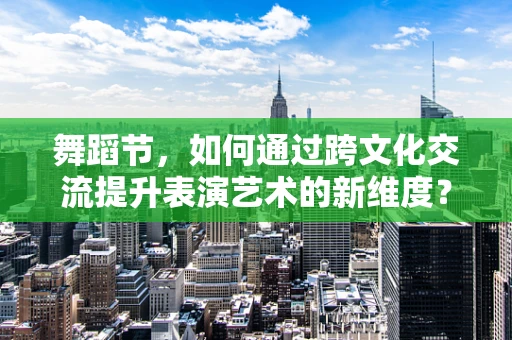 舞蹈节，如何通过跨文化交流提升表演艺术的新维度？