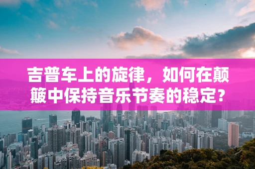 吉普车上的旋律，如何在颠簸中保持音乐节奏的稳定？