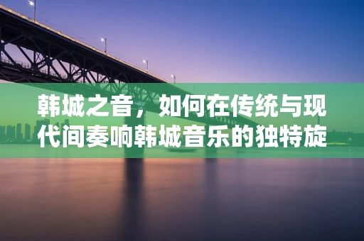 韩城之音，如何在传统与现代间奏响韩城音乐的独特旋律？