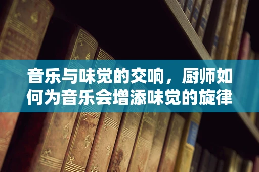 音乐与味觉的交响，厨师如何为音乐会增添味觉的旋律？