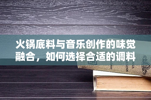 火锅底料与音乐创作的味觉融合，如何选择合适的调料激发灵感？