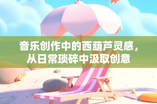 音乐创作中的西葫芦灵感，从日常琐碎中汲取创意