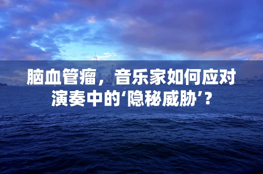 脑血管瘤，音乐家如何应对演奏中的‘隐秘威胁’？