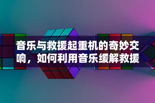 音乐与救援起重机的奇妙交响，如何利用音乐缓解救援现场的紧张氛围？