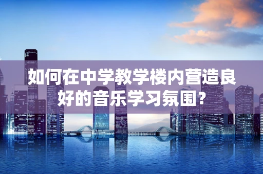 如何在中学教学楼内营造良好的音乐学习氛围？